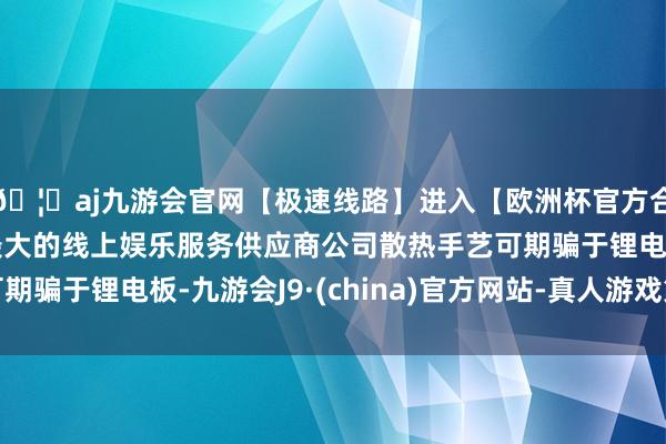 🦄aj九游会官网【极速线路】进入【欧洲杯官方合作网站】华人市场最大的线上娱乐服务供应商公司散热手艺可期骗于锂电板-九游会J9·(china)官方网站-真人游戏第一品牌