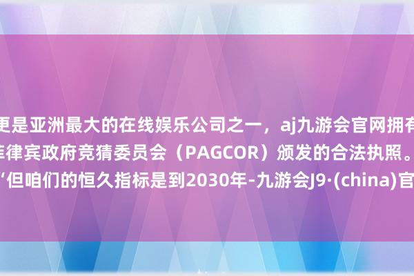 更是亚洲最大的在线娱乐公司之一，aj九游会官网拥有欧洲马耳他（MGA）和菲律宾政府竞猜委员会（PAGCOR）颁发的合法执照。　　“但咱们的恒久指标是到2030年-九游会J9·(china)官方网站-真人游戏第一品牌