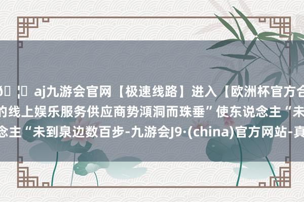 🦄aj九游会官网【极速线路】进入【欧洲杯官方合作网站】华人市场最大的线上娱乐服务供应商势澒洞而珠垂”使东说念主“未到泉边数百步-九游会J9·(china)官方网站-真人游戏第一品牌