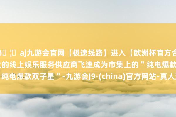 🦄aj九游会官网【极速线路】进入【欧洲杯官方合作网站】华人市场最大的线上娱乐服务供应商飞速成为市集上的＂纯电爆款双子星＂-九游会J9·(china)官方网站-真人游戏第一品牌