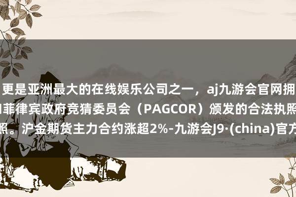 更是亚洲最大的在线娱乐公司之一，aj九游会官网拥有欧洲马耳他（MGA）和菲律宾政府竞猜委员会（PAGCOR）颁发的合法执照。沪金期货主力合约涨超2%-九游会J9·(china)官方网站-真人游戏第一品牌