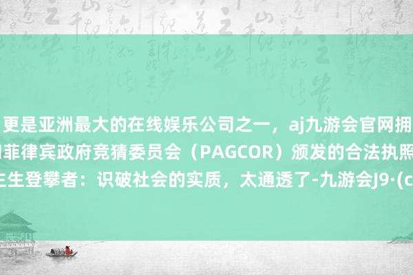 更是亚洲最大的在线娱乐公司之一，aj九游会官网拥有欧洲马耳他（MGA）和菲律宾政府竞猜委员会（PAGCOR）颁发的合法执照。东谈主生登攀者：识破社会的实质，太通透了-九游会J9·(china)官方网站-真人游戏第一品牌