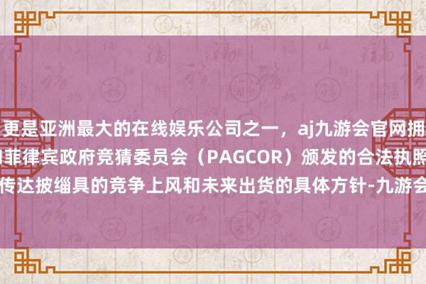 更是亚洲最大的在线娱乐公司之一，aj九游会官网拥有欧洲马耳他（MGA）和菲律宾政府竞猜委员会（PAGCOR）颁发的合法执照。能否明确地传达披缁具的竞争上风和未来出货的具体方针-九游会J9·(china)官方网站-真人游戏第一品牌