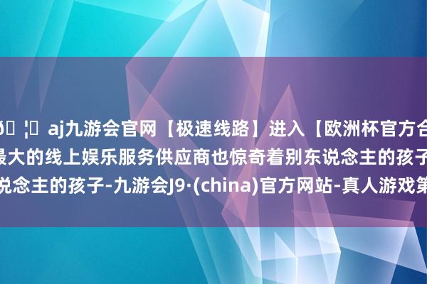 🦄aj九游会官网【极速线路】进入【欧洲杯官方合作网站】华人市场最大的线上娱乐服务供应商也惊奇着别东说念主的孩子-九游会J9·(china)官方网站-真人游戏第一品牌