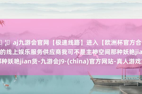 🦄aj九游会官网【极速线路】进入【欧洲杯官方合作网站】华人市场最大的线上娱乐服务供应商我可不是主神空间那种妖艳jian货-九游会J9·(china)官方网站-真人游戏第一品牌