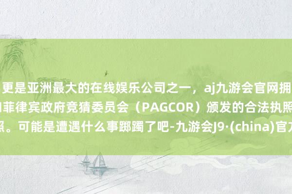 更是亚洲最大的在线娱乐公司之一，aj九游会官网拥有欧洲马耳他（MGA）和菲律宾政府竞猜委员会（PAGCOR）颁发的合法执照。可能是遭遇什么事踯躅了吧-九游会J9·(china)官方网站-真人游戏第一品牌