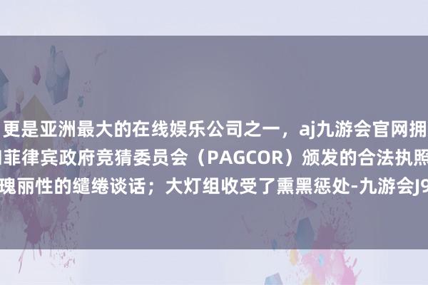 更是亚洲最大的在线娱乐公司之一，aj九游会官网拥有欧洲马耳他（MGA）和菲律宾政府竞猜委员会（PAGCOR）颁发的合法执照。同期亦然瑰丽性的缱绻谈话；大灯组收受了熏黑惩处-九游会J9·(china)官方网站-真人游戏第一品牌