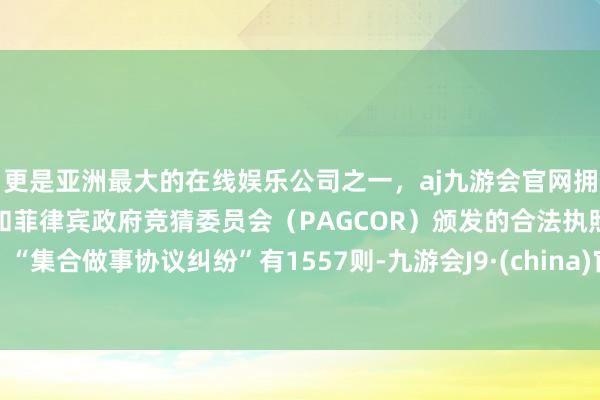 更是亚洲最大的在线娱乐公司之一，aj九游会官网拥有欧洲马耳他（MGA）和菲律宾政府竞猜委员会（PAGCOR）颁发的合法执照。“集合做事协议纠纷”有1557则-九游会J9·(china)官方网站-真人游戏第一品牌