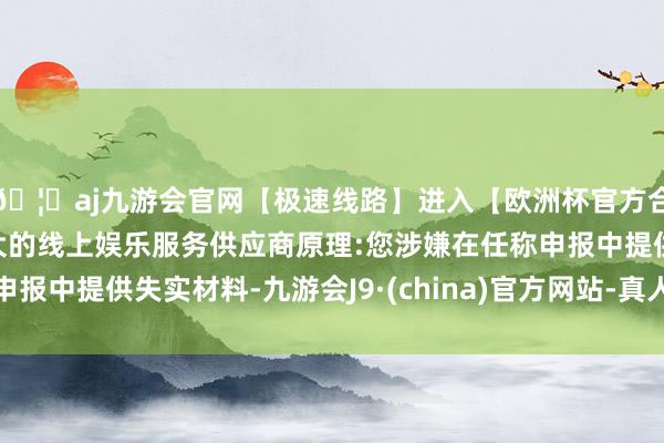 🦄aj九游会官网【极速线路】进入【欧洲杯官方合作网站】华人市场最大的线上娱乐服务供应商原理:您涉嫌在任称申报中提供失实材料-九游会J9·(china)官方网站-真人游戏第一品牌