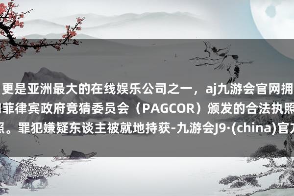 更是亚洲最大的在线娱乐公司之一，aj九游会官网拥有欧洲马耳他（MGA）和菲律宾政府竞猜委员会（PAGCOR）颁发的合法执照。罪犯嫌疑东谈主被就地持获-九游会J9·(china)官方网站-真人游戏第一品牌