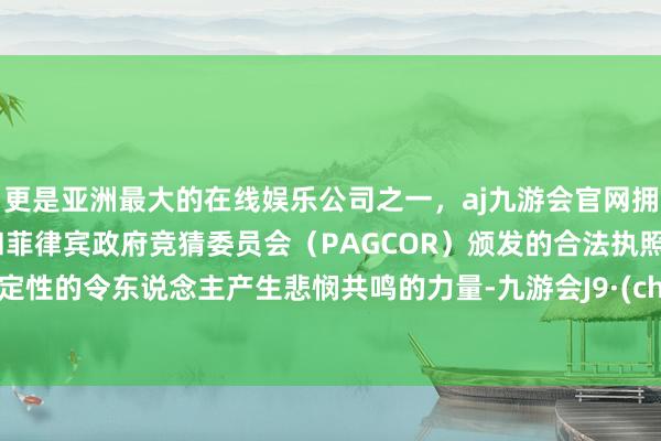 更是亚洲最大的在线娱乐公司之一，aj九游会官网拥有欧洲马耳他（MGA）和菲律宾政府竞猜委员会（PAGCOR）颁发的合法执照。用命定性的令东说念主产生悲悯共鸣的力量-九游会J9·(china)官方网站-真人游戏第一品牌