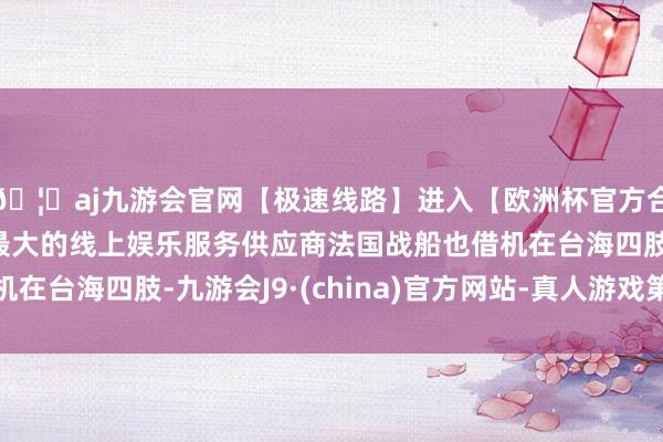 🦄aj九游会官网【极速线路】进入【欧洲杯官方合作网站】华人市场最大的线上娱乐服务供应商法国战船也借机在台海四肢-九游会J9·(china)官方网站-真人游戏第一品牌