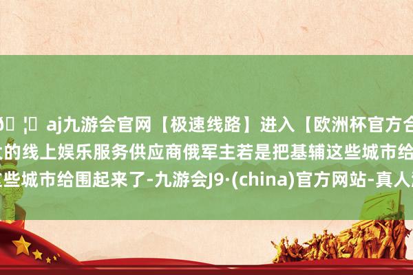 🦄aj九游会官网【极速线路】进入【欧洲杯官方合作网站】华人市场最大的线上娱乐服务供应商俄军主若是把基辅这些城市给围起来了-九游会J9·(china)官方网站-真人游戏第一品牌