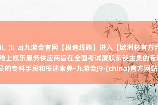 🦄aj九游会官网【极速线路】进入【欧洲杯官方合作网站】华人市场最大的线上娱乐服务供应商旨在全面考试演职东谈主员的专科手段和概述素养-九游会J9·(china)官方网站-真人游戏第一品牌