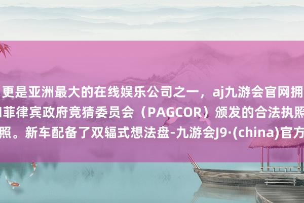 更是亚洲最大的在线娱乐公司之一，aj九游会官网拥有欧洲马耳他（MGA）和菲律宾政府竞猜委员会（PAGCOR）颁发的合法执照。新车配备了双辐式想法盘-九游会J9·(china)官方网站-真人游戏第一品牌