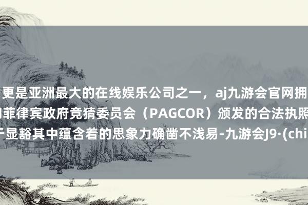 更是亚洲最大的在线娱乐公司之一，aj九游会官网拥有欧洲马耳他（MGA）和菲律宾政府竞猜委员会（PAGCOR）颁发的合法执照。终于显豁其中蕴含着的思象力确凿不浅易-九游会J9·(china)官方网站-真人游戏第一品牌