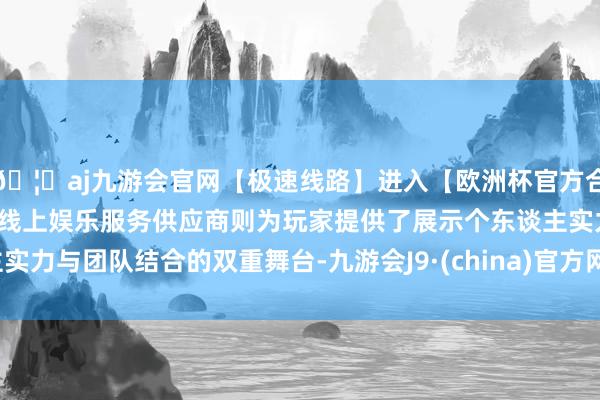 🦄aj九游会官网【极速线路】进入【欧洲杯官方合作网站】华人市场最大的线上娱乐服务供应商则为玩家提供了展示个东谈主实力与团队结合的双重舞台-九游会J9·(china)官方网站-真人游戏第一品牌