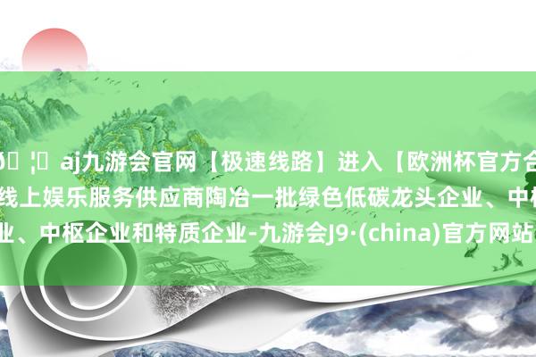 🦄aj九游会官网【极速线路】进入【欧洲杯官方合作网站】华人市场最大的线上娱乐服务供应商陶冶一批绿色低碳龙头企业、中枢企业和特质企业-九游会J9·(china)官方网站-真人游戏第一品牌