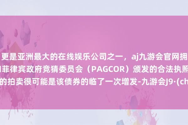 更是亚洲最大的在线娱乐公司之一，aj九游会官网拥有欧洲马耳他（MGA）和菲律宾政府竞猜委员会（PAGCOR）颁发的合法执照。周二的拍卖很可能是该债券的临了一次增发-九游会J9·(china)官方网站-真人游戏第一品牌