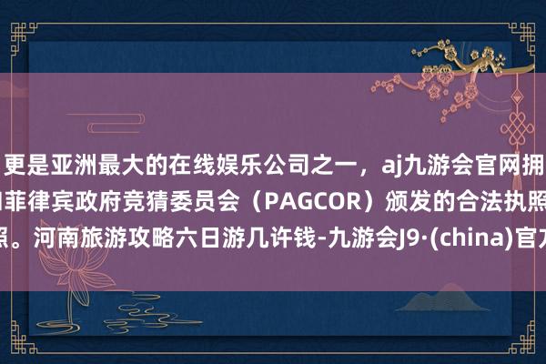 更是亚洲最大的在线娱乐公司之一，aj九游会官网拥有欧洲马耳他（MGA）和菲律宾政府竞猜委员会（PAGCOR）颁发的合法执照。河南旅游攻略六日游几许钱-九游会J9·(china)官方网站-真人游戏第一品牌