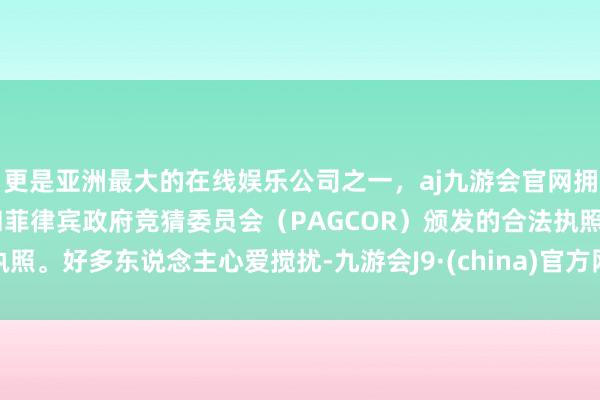 更是亚洲最大的在线娱乐公司之一，aj九游会官网拥有欧洲马耳他（MGA）和菲律宾政府竞猜委员会（PAGCOR）颁发的合法执照。好多东说念主心爱搅扰-九游会J9·(china)官方网站-真人游戏第一品牌