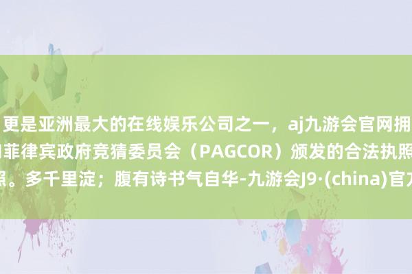 更是亚洲最大的在线娱乐公司之一，aj九游会官网拥有欧洲马耳他（MGA）和菲律宾政府竞猜委员会（PAGCOR）颁发的合法执照。多千里淀；腹有诗书气自华-九游会J9·(china)官方网站-真人游戏第一品牌