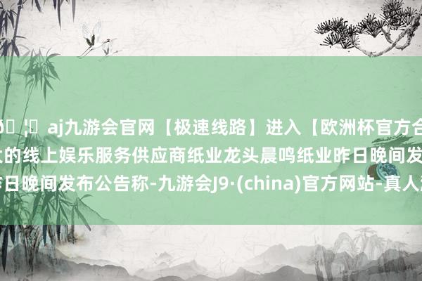 🦄aj九游会官网【极速线路】进入【欧洲杯官方合作网站】华人市场最大的线上娱乐服务供应商纸业龙头晨鸣纸业昨日晚间发布公告称-九游会J9·(china)官方网站-真人游戏第一品牌