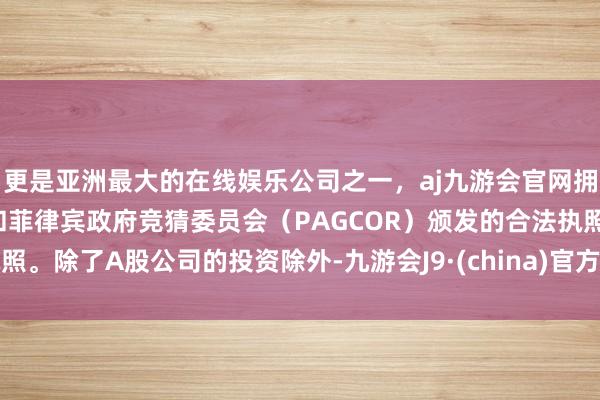 更是亚洲最大的在线娱乐公司之一，aj九游会官网拥有欧洲马耳他（MGA）和菲律宾政府竞猜委员会（PAGCOR）颁发的合法执照。除了A股公司的投资除外-九游会J9·(china)官方网站-真人游戏第一品牌