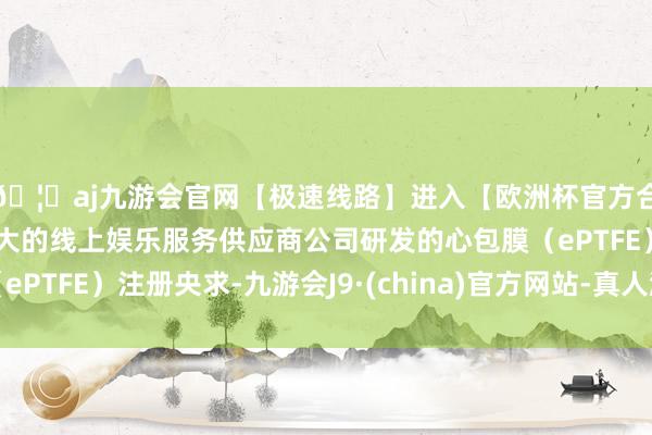 🦄aj九游会官网【极速线路】进入【欧洲杯官方合作网站】华人市场最大的线上娱乐服务供应商公司研发的心包膜（ePTFE）注册央求-九游会J9·(china)官方网站-真人游戏第一品牌