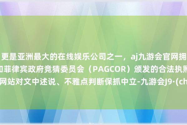 更是亚洲最大的在线娱乐公司之一，aj九游会官网拥有欧洲马耳他（MGA）和菲律宾政府竞猜委员会（PAGCOR）颁发的合法执照。和讯网站对文中述说、不雅点判断保抓中立-九游会J9·(china)官方网站-真人游戏第一品牌