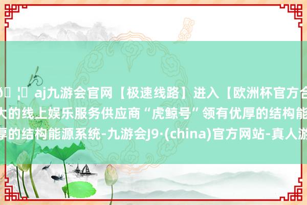 🦄aj九游会官网【极速线路】进入【欧洲杯官方合作网站】华人市场最大的线上娱乐服务供应商“虎鲸号”领有优厚的结构能源系统-九游会J9·(china)官方网站-真人游戏第一品牌