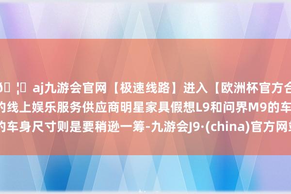 🦄aj九游会官网【极速线路】进入【欧洲杯官方合作网站】华人市场最大的线上娱乐服务供应商明星家具假想L9和问界M9的车身尺寸则是要稍逊一筹-九游会J9·(china)官方网站-真人游戏第一品牌