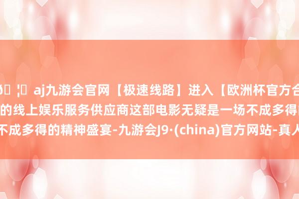 🦄aj九游会官网【极速线路】进入【欧洲杯官方合作网站】华人市场最大的线上娱乐服务供应商这部电影无疑是一场不成多得的精神盛宴-九游会J9·(china)官方网站-真人游戏第一品牌