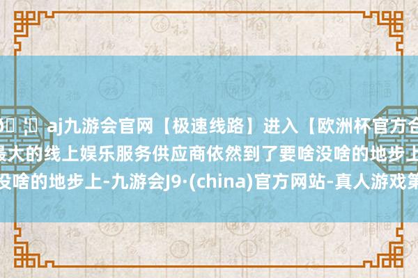 🦄aj九游会官网【极速线路】进入【欧洲杯官方合作网站】华人市场最大的线上娱乐服务供应商依然到了要啥没啥的地步上-九游会J9·(china)官方网站-真人游戏第一品牌