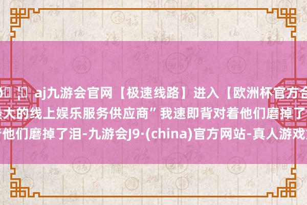 🦄aj九游会官网【极速线路】进入【欧洲杯官方合作网站】华人市场最大的线上娱乐服务供应商”我速即背对着他们磨掉了泪-九游会J9·(china)官方网站-真人游戏第一品牌