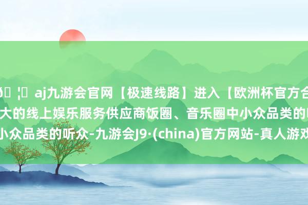 🦄aj九游会官网【极速线路】进入【欧洲杯官方合作网站】华人市场最大的线上娱乐服务供应商饭圈、音乐圈中小众品类的听众-九游会J9·(china)官方网站-真人游戏第一品牌