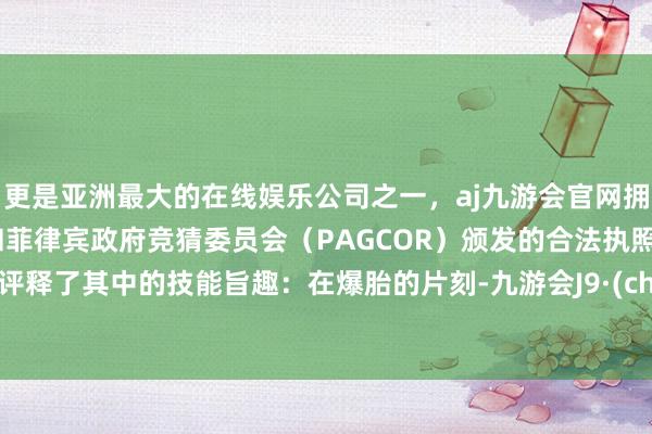 更是亚洲最大的在线娱乐公司之一，aj九游会官网拥有欧洲马耳他（MGA）和菲律宾政府竞猜委员会（PAGCOR）颁发的合法执照。吴佩评释了其中的技能旨趣：在爆胎的片刻-九游会J9·(china)官方网站-真人游戏第一品牌