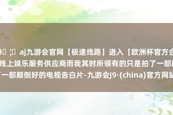 🦄aj九游会官网【极速线路】进入【欧洲杯官方合作网站】华人市场最大的线上娱乐服务供应商而我其时所领有的只是拍了一部颠倒好的电视告白片-九游会J9·(china)官方网站-真人游戏第一品牌