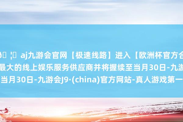 🦄aj九游会官网【极速线路】进入【欧洲杯官方合作网站】华人市场最大的线上娱乐服务供应商并将握续至当月30日-九游会J9·(china)官方网站-真人游戏第一品牌