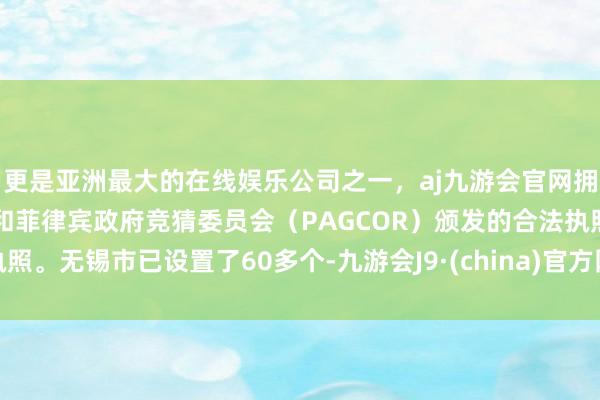 更是亚洲最大的在线娱乐公司之一，aj九游会官网拥有欧洲马耳他（MGA）和菲律宾政府竞猜委员会（PAGCOR）颁发的合法执照。无锡市已设置了60多个-九游会J9·(china)官方网站-真人游戏第一品牌