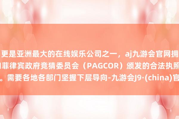 更是亚洲最大的在线娱乐公司之一，aj九游会官网拥有欧洲马耳他（MGA）和菲律宾政府竞猜委员会（PAGCOR）颁发的合法执照。需要各地各部门坚握下层导向-九游会J9·(china)官方网站-真人游戏第一品牌