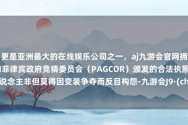 更是亚洲最大的在线娱乐公司之一，aj九游会官网拥有欧洲马耳他（MGA）和菲律宾政府竞猜委员会（PAGCOR）颁发的合法执照。两东说念主非但莫得因变装争夺而反目构怨-九游会J9·(china)官方网站-真人游戏第一品牌