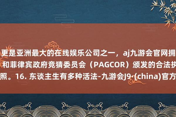 更是亚洲最大的在线娱乐公司之一，aj九游会官网拥有欧洲马耳他（MGA）和菲律宾政府竞猜委员会（PAGCOR）颁发的合法执照。16. 东谈主生有多种活法-九游会J9·(china)官方网站-真人游戏第一品牌