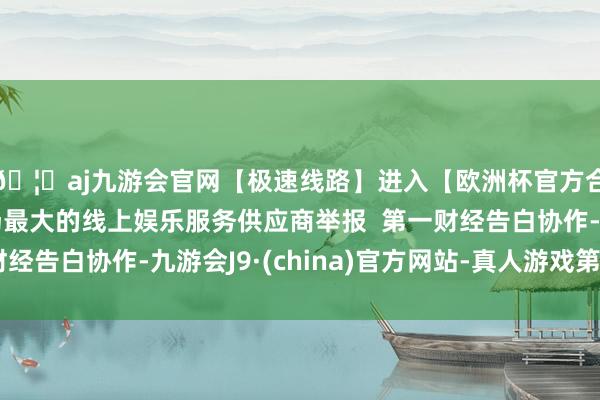 🦄aj九游会官网【极速线路】进入【欧洲杯官方合作网站】华人市场最大的线上娱乐服务供应商举报  第一财经告白协作-九游会J9·(china)官方网站-真人游戏第一品牌