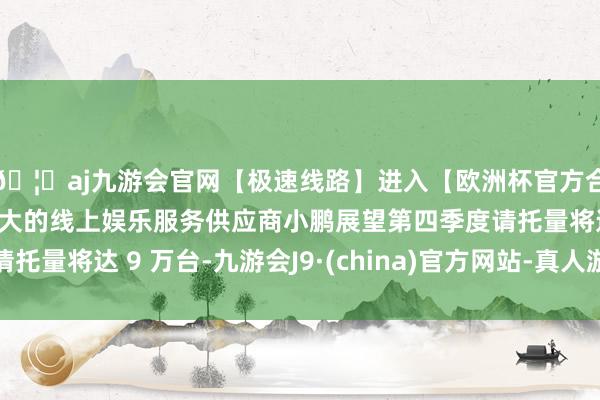 🦄aj九游会官网【极速线路】进入【欧洲杯官方合作网站】华人市场最大的线上娱乐服务供应商小鹏展望第四季度请托量将达 9 万台-九游会J9·(china)官方网站-真人游戏第一品牌