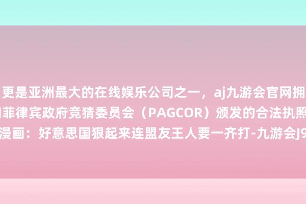 更是亚洲最大的在线娱乐公司之一，aj九游会官网拥有欧洲马耳他（MGA）和菲律宾政府竞猜委员会（PAGCOR）颁发的合法执照。中国日报漫画：好意思国狠起来连盟友王人要一齐打-九游会J9·(china)官方网站-真人游戏第一品牌