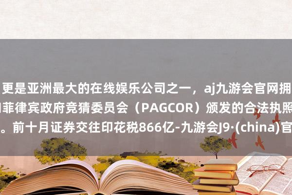 更是亚洲最大的在线娱乐公司之一，aj九游会官网拥有欧洲马耳他（MGA）和菲律宾政府竞猜委员会（PAGCOR）颁发的合法执照。前十月证券交往印花税866亿-九游会J9·(china)官方网站-真人游戏第一品牌