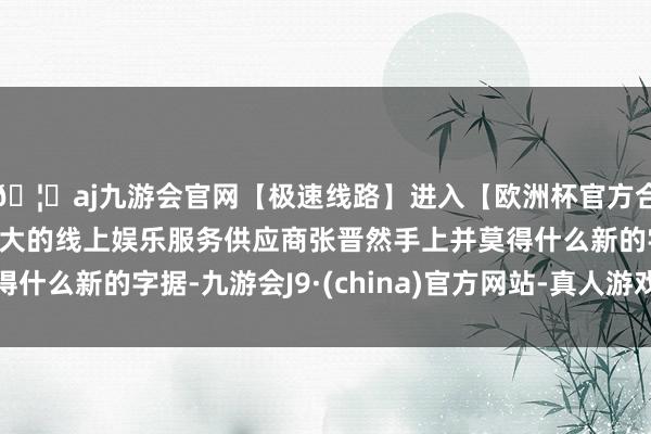 🦄aj九游会官网【极速线路】进入【欧洲杯官方合作网站】华人市场最大的线上娱乐服务供应商张晋然手上并莫得什么新的字据-九游会J9·(china)官方网站-真人游戏第一品牌