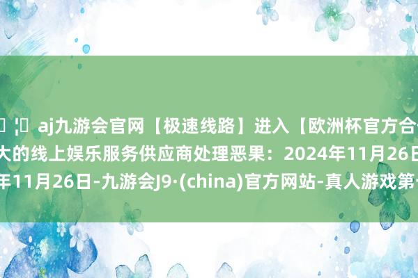 🦄aj九游会官网【极速线路】进入【欧洲杯官方合作网站】华人市场最大的线上娱乐服务供应商处理恶果：2024年11月26日-九游会J9·(china)官方网站-真人游戏第一品牌