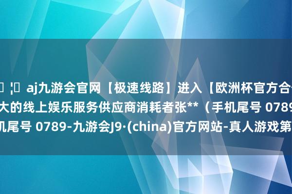 🦄aj九游会官网【极速线路】进入【欧洲杯官方合作网站】华人市场最大的线上娱乐服务供应商消耗者张**（手机尾号 0789-九游会J9·(china)官方网站-真人游戏第一品牌